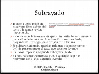 Subrayado
© 2016, Rev. 2021. Purísima
Centeno Alayón
Técnica que consiste en
pasar una línea debajo del
texto o idea que reviste
importancia.
Reconocemos la información que es importante en la manera
que está relacionada con la aclaración a nuestra duda,
pregunta de investigación o propósito de lectura
Se subrayan, además, aquellas palabras que necesitamos
definir para entender el texto que estamos leyendo
En libros impresos, se puede subrayar el texto
En recursos electrónicos, se puede subrayar según el
programa con el cual estemos leyendo
 