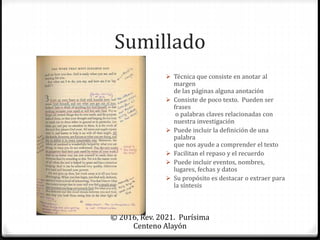 Sumillado
© 2016, Rev. 2021. Purísima
Centeno Alayón
 Técnica que consiste en anotar al
margen
de las páginas alguna anotación
 Consiste de poco texto. Pueden ser
frases
o palabras claves relacionadas con
nuestra investigación
 Puede incluir la definición de una
palabra
que nos ayude a comprender el texto
 Facilitan el repaso y el recuerdo
 Puede incluir eventos, nombres,
lugares, fechas y datos
 Su propósito es destacar o extraer para
la síntesis
 