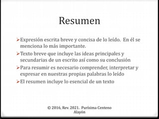 Resumen
Expresión escrita breve y concisa de lo leído. En él se
menciona lo más importante.
Texto breve que incluye las ideas principales y
secundarias de un escrito así como su conclusión
Para resumir es necesario comprender, interpretar y
expresar en nuestras propias palabras lo leído
El resumen incluye lo esencial de un texto
© 2016, Rev. 2021. Purísima Centeno
Alayón
 