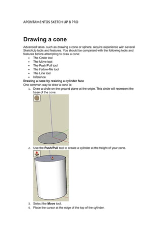 APONTAMENTOS SKETCH UP 8 PRO
Drawing a cone
Advanced tasks, such as drawing a cone or sphere, require experience with several
SketchUp tools and features. You should be competent with the following tools and
features before attempting to draw a cone:
• The Circle tool
• The Move tool
• The Push/Pull tool
• The Follow-Me tool
• The Line tool
• Inference
Drawing a cone by resizing a cylinder face
One common way to draw a cone is:
1. Draw a circle on the ground plane at the origin. This circle will represent the
base of the cone.
2. Use the Push/Pull tool to create a cylinder at the height of your cone.
3. Select the Move tool.
4. Place the cursor at the edge of the top of the cylinder.
 