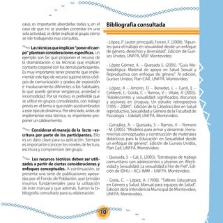 10
caso, es importante abordarlas todas y, en el
caso de que no se puedan contestar en una
sola actividad, se debe explicar al grupo cómo
se irán trabajando esas consultas.
Lastécnicasqueimplican“ponerelcuer-
po” plantean consideraciones específicas. Un
ejemplo son las que proponen el recurso de
la dramatización o las técnicas que implican
contacto corporal con los demás participantes.
Es muy importante tener presente que imple-
mentar este tipo de recurso supone otros códi-
gos de comunicación y grados de exposición
e involucramiento diferentes a los habituales,
lo que puede generar vergüenza, ansiedad e
incomodidad. Por tal motivo, es preferible que
se utilice en grupos consolidados, con trabajo
previo en el tema o que estén acostumbrados
a este tipo de dinámica. Por otro lado, antes de
implementar esta técnica, es importante pro-
poner un caldeamiento.
Considerar el manejo de la lecto –es-
critura por parte de los participantes. Ello
es un dato clave para su aplicación. Siempre
es importante conocer los niveles de lectura,
escritura y comprensión del grupo.
	
Los recursos técnicos deben ser utili-
zados a partir de ciertas consideraciones y
enfoques conceptuales. A continuación, se
presenta una serie de publicaciones apoya-
das por el Fondo de Población, que brindan
insumos fundamentales para la utilización
de este manual y que además, fueron la bi-
bliografía consultada para su elaboración.
Bibliografía consultada
- López, P. (autor principal); Ferrari, F. (2008). “Apun-
tes para el trabajo en sexualidad desde un enfoque
de género, derechos y diversidad”. Edición de Guri-
ses Unidos, UNFPA, MSP. Montevideo.
- López Gómez, A. – Quesada S. (2005). “Guía Me-
todológica. Material de apoyo en Salud Sexual y
Reproductiva con enfoque de género”. IV edición,
Gurises Unidos, Plan CAIF, UNFPA. Montevideo.
- López, A – Amorín, D – Benedet, L – Carril, E –
Celiberti, L- Güida, C – Ramos, V – Vitale, A (2005).
“Adolescentes y sexualidad: significados, discursos
y acciones en Uruguay. Un estudio retrospectivo
(1995 – 2004)”. Edición de la Cátedra Libre en Salud
reproductiva, Sexualidad y Género de la Facultad de
Psicología – UdelaR, UNFPA. Montevideo.
- González, A. – Quesada, S – Ramos, V – Romero
- M. (2005). “Modelos para armar y desarmar. Herra-
mientas conceptuales y construcción de materiales
didácticos para la Educación en Sexualidad desde
un enfoque de género”. Edición de Gurises Unidos,
Plan Caif, UNFPA. Montevideo.
- Quesada, S – Cal, E. (2003). “Estrategias de trabajo
comunitario con adolescentes y jóvenes en Afecti-
vidad y Sexualidad. La sexualidad a Flor de Piel”. Edi-
ción de IDHU – ACJ. IMM – UNFPA. Montevideo.
- Grela, C. – López, A. (1998). “Talleres Educativos
en Género y Salud. Manual para equipos de Salud”.
Edición de la Intendencia Municipal de Montevideo,
UNFPA. Montevideo.
 
