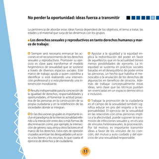 11
No perder la oportunidad: ideas fuerza a transmitir
La pertinencia de abordar estas ideas fuerza dependerá de los objetivos, el tema a tratar, las
edades y el material que surja de las dinámicas con los grupos.
Los derechos sexuales y reproductivos en tanto derechos humanos y mar-
co de trabajo:
Siempre será necesario enmarcar las ac-
ciones en el reconocimiento de los derechos
sexuales y reproductivos. Promover su ejer-
cicio es clave para transformar el modelo
hegemónico de sexualidad que se sostiene
a través de diversos espacios sociales. Este
marco de trabajo ayuda a quien coordina a
identificar si está realizando una interven-
ción profesional o si está planteando una in-
tervención moralizante.
Resulta indispensable para la concreción de
la igualdad de derechos, responsabilidades y
oportunidades, el fomentar la actitud proac-
tiva de las personas en la construcción de su
propia ciudadanía y en la redefinición de las
sociedades donde se integran.
En las discusiones grupales es importante in-
cluir el paradigma de la interseccionalidad refe-
rido a la interacción entre dos o más formas de
discriminación como, por ejemplo, la intersec-
ción de género, raza, etnia y otros factores en el
marco de los derechos. Estos ejes de opresión
cruzados acentúan las desigualdades y el acce-
so a los bienes y los recursos, lo que coarta el
ejercicio de derechos y de ciudadanía.
Apostar a la igualdad y la equidad im-
plica la redistribución del poder en favor
de aquellas/os que en la actualidad tienen
menos posibilidades de ejercerlo. La in-
equidad se sustenta en prácticas sociales
basadas en el desequilibrio de poder entre
las personas, un hecho que habilita el me-
noscabo o la anulación de los derechos de
algunas/os en beneficio de otras/os. Ade-
más de trabajar conceptualmente estas
ideas, será clave que las técnicas puedan
ser vivenciadas en un espacio democrático
e inclusivo.
Trabajar la promoción de la ciudadanía
en el campo de la sexualidad también sig-
nifica educar en pro del respeto y la res-
ponsabilidad. El ejercicio de la sexualidad
en las relaciones con otras personas impli-
ca a la afectividad, puede suponer la trans-
misión de infecciones sexuales y, en el caso
de vínculos heterosexuales, la procreación.
Por tal motivo, es importante transmitir
ideas a favor de los vínculos de no coer-
ción, del mutuo y auto cuidado y del ejer-
cicio de una sexualidad responsable.
 