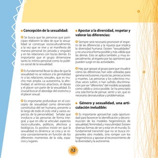 12
Concepción de la sexualidad:
Se busca que las personas que parti-
cipan elaboren la idea de que la sexua-
lidad se construye socioculturalmente,
a la vez que se vive y se manifiesta de
manera personal (es privada y singular)
y en las relaciones con los/as demás .Es
importante que el grupo dimensione
tanto lo íntimo-personal como lo públi-
co-social de la sexualidad.
Es fundamental llevar la idea de que la
sexualidad no se reduce a la genitalidad
ni a las relaciones sexuales, que es mu-
cho más amplia. La autoestima, la afec-
tividad, el sentirnos atractivos, el deseo
y el placer son parte de la sexualidad. Es
crucial buscar el abordaje del erotismo y
el placer sexual.
Es importante profundizar en el con-
cepto de sexualidad como dimensión
constitutiva del ser humano, presente a
lo largo de todo el ciclo vital y varios as-
pectos de la personalidad. Señalar que
involucra a las personas de forma inte-
gral, y que en ella se articulan aspectos
socio-culturales, políticos, afectivos y
biológicos. Es positivo insistir en que la
sexualidad es dinámica: se crea y se re-
crea constantemente en función de los
diferentes momentos de la vida, espa-
cios y lugares.
Apostar a la diversidad, respetar y
valorar las diferencias:
Siempre será necesario promover el respe-
to de las diferencias y la riqueza que implica
la diversidad humana. Existen “sexualidades”
y no una única forma posible y más válida que
las demás. Esto se aplica también, y muy es-
pecialmente, al respeto por las opiniones que
pueden surgir en las actividades.
Hay que apoyar al grupo para que visualice
cómo las diferencias han sido utilizadas para
generarexclusiones,injusticias,persecuciones
y muertes. Las personas y los colectivos mu-
chas veces sufren, o han sufrido, discrimina-
ción por ser “diferentes” del modelo aceptado
como válido y único posible. Se ha prescripto
una sola forma de pensar, sentir y ser, que es
necesario desnaturalizar y problematizar.
Género y sexualidad, una arti-
culación ineludible:
Es importante aprovechar cada oportuni-
dad para favorecer la identificación y decons-
trucción de los modelos hegemónicos de
sexualidad, feminidad y masculinidad. Existen
diversas formas de ser y estar en el mundo. Es
fundamental transmitir que no se busca im-
ponerles otro modelo, sino romper con los
hegemónicos y apostar al reconocimiento de
la diversidad y la autonomía.
 
