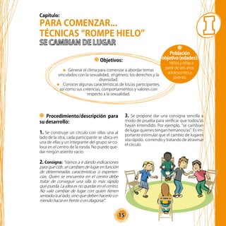 15
Objetivos:
Generar el clima para comenzar a abordar temas
vinculados con la sexualidad, el género, los derechos y la
diversidad.
Conocer algunas características de los/as participantes,
así como sus creencias, comportamientos y valores con
respecto a la sexualidad.
PARA COMENZAR...
TÉCNICAS “ROMPE HIELO”
Procedimiento/descripción para
su desarrollo:
1. Se construye un círculo con sillas una al
lado de la otra, cada participante se ubica en
una de ellas y un integrante del grupo se co-
loca en el centro de la ronda. No puede que-
dar ningún asiento vacío.
2. Consigna: “Vamos a ir dando indicaciones
para que Uds. se cambien de lugar en función
de determinadas características o experien-
cias. Quien se encuentra en el centro debe
tratar de conseguir una silla lo más rápido
que pueda. La idea es no quedar en el centro.
No vale cambiar de lugar con quien tienen
sentado/a al lado, sino que deben hacerlo co-
rriendo hacia en frente o en diagonal”.
3. Se propone dar una consigna sencilla a
modo de prueba para verificar que todos/as
hayan entendido. Por ejemplo, “se cambian
de lugar quienes tengan hemanos/as”. Es im-
portante estimular que el cambio de lugares
sea rápido, corriendo y tratando de atravesar
el círculo.
Población
objetivo(edades):
Niños y niñas a
partir de seis años,
adolescentes y
jóvenes.
Capítulo:
 