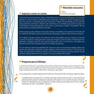 17
?
?
Preguntas para el diálogo:
¿Cómo se sintieron?, ¿qué ideas se les vienen al pensar en el juego y las consignas? ¿mu-
jeres y varones se comportaron diferente durante el juego? ¿unos u otras se cambiaron de
lugar mayoritariamente en diferentes consignas? ¿por qué?
Las preguntas a realizar deberán formularse en función de las consignas, algunas ideas:
problematizar la pregunta “se cambian de lugar quienes tienen sexo”: en general los/as
participantes lo asocian a relaciones sexuales y la mayoría no se cambia de lugar, entonces,
a partir de allí plantear que se deberían cambiar todos ya que todos tienen sexo: trabajar
conceptos de sexo - sexualidad – género.
Materiales necesarios:
Sillas.
Lista de consignas.Aspectos a tener en cuenta:
Esta técnica da elementos sobre comportamientos y creencias del grupo, a la vez que
genera un clima ameno y divertido para comenzar a trabajar. A veces, en algunos gru-
pos hay nervios y ansiedad antes de comenzar a hablar de sexualidad, por lo cual este
juego permite comenzar a liberar esas tensiones en la medida que pone el cuerpo en
movimiento, los/as participantes corren, ríen, y comienzan a hablar “sin palabras” de sus
sentimientos y comportamientos sexuales.
Este juego puede utilizarse tanto para trabajar sexualidad como género. En función de
los objetivos del taller o de las características del grupo se debe armar la lista consignas.
En algunos grupos mixtos, los varones corren más rápido que las mujeres e inclusive
a veces las pechan o empujan para conseguir el lugar. Si esto sucede, es importante ex-
plicitarlo y trabajar sobre lo que sucedió, preguntar cómo se sintieron y vincularlo con
elementos de la vida cotidiana desde un enfoque de género.
Si se optó por incluir la posibilidad de sentarse a upa, es importante trabajar sobre este
punto, por ejemplo, preguntar a quién eligieron para sentarse encima o si lo hacían sin
elegir. En general las mujeres se sientan encima de mujeres pero no así los varones, eso da
pie para trabajar elementos vinculados a la masculinidad y feminidad.
?
 