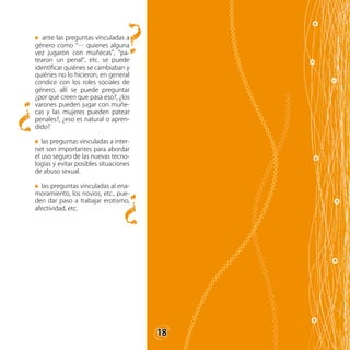 18
ante las preguntas vinculadas a
género como “… quienes alguna
vez jugaron con muñecas”, “pa-
tearon un penal”, etc. se puede
identificar quiénes se cambiaban y
quiénes no lo hicieron, en general
condice con los roles sociales de
género, allí se puede preguntar
¿por qué creen que pasa eso?, ¿los
varones pueden jugar con muñe-
cas y las mujeres pueden patear
penales?, ¿eso es natural o apren-
dido?
las preguntas vinculadas a inter-
net son importantes para abordar
el uso seguro de las nuevas tecno-
logías y evitar posibles situaciones
de abuso sexual.
las preguntas vinculadas al ena-
moramiento, los novios, etc., pue-
den dar paso a trabajar erotismo,
afectividad, etc.
?
?
?
18
 