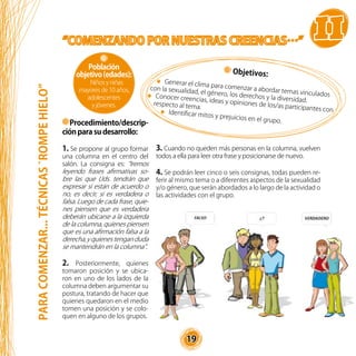 19
Objetivos:
Generar el clima para comenzar a abordar temas vinculados
con la sexualidad, el género, los derechos y la diversidad.
Conocer creencias, ideas y opiniones de los/as participantes con
respecto al tema.
Identificar mitos y prejuicios en el grupo.
3. Cuando no queden más personas en la columna, vuelven
todos a ella para leer otra frase y posicionarse de nuevo.
4. Se podrán leer cinco o seis consignas, todas pueden re-
ferir al mismo tema o a diferentes aspectos de la sexualidad
y/o género, que serán abordados a lo largo de la actividad o
las actividades con el grupo.
Procedimiento/descrip-
ción para su desarrollo:
1. Se propone al grupo formar
una columna en el centro del
salón. La consigna es: “Iremos
leyendo frases afirmativas so-
bre las que Uds. tendrán que
expresar si están de acuerdo o
no, es decir, si es verdadera o
falsa. Luego de cada frase, quie-
nes piensen que es verdadera
deberán ubicarse a la izquierda
de la columna, quienes piensen
que es una afirmación falsa a la
derecha,yquienestenganduda
se mantendrán en la columna”.
2. Posteriormente, quienes
tomaron posición y se ubica-
ron en uno de los lados de la
columna deben argumentar su
postura, tratando de hacer que
quienes quedaron en el medio
tomen una posición y se colo-
quen en alguno de los grupos.
Población
objetivo(edades):
Niños y niñas
mayores de 10 años,
adolescentes
y jóvenes.
PARACOMENZAR...TÉCNICAS`ROMPEHIELO”
 