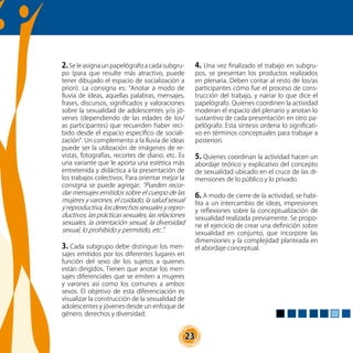 23
2.Se le asigna un papelógrafo a cada subgru-
po (para que resulte más atractivo, puede
tener dibujado el espacio de socialización a
priori). La consigna es: “Anotar a modo de
lluvia de ideas, aquellas palabras, mensajes,
frases, discursos, significados y valoraciones
sobre la sexualidad de adolescentes y/o jó-
venes (dependiendo de las edades de los/
as participantes) que recuerden haber reci-
bido desde el espacio específico de sociali-
zación”. Un complemento a la lluvia de ideas
puede ser la utilización de imágenes de re-
vistas, fotografías, recortes de diario, etc. Es
una variante que le aporta una estética más
entretenida y didáctica a la presentación de
los trabajos colectivos. Para orientar mejor la
consigna se puede agregar: “Pueden recor-
dar mensajes emitidos sobre el cuerpo de las
mujeres y varones, el cuidado, la salud sexual
y reproductiva, los derechos sexuales y repro-
ductivos, las prácticas sexuales, las relaciones
sexuales, la orientación sexual, la diversidad
sexual, lo prohibido y permitido, etc.”.
3. Cada subgrupo debe distinguir los men-
sajes emitidos por los diferentes lugares en
función del sexo de los sujetos a quienes
están dirigidos. Tienen que anotar los men-
sajes diferenciales que se emiten a mujeres
y varones así como los comunes a ambos
sexos. El objetivo de esta diferenciación es
visualizar la construcción de la sexualidad de
adolescentes y jóvenes desde un enfoque de
género, derechos y diversidad.
4. Una vez finalizado el trabajo en subgru-
pos, se presentan los productos realizados
en plenaria. Deben contar al resto de los/as
participantes cómo fue el proceso de cons-
trucción del trabajo, y narrar lo que dice el
papelógrafo. Quienes coordinen la actividad
moderan el espacio del plenario y anotan lo
sustantivo de cada presentación en otro pa-
pelógrafo. Esta síntesis ordena lo significati-
vo en términos conceptuales para trabajar a
posteriori.
5. Quienes coordinan la actividad hacen un
abordaje teórico y explicativo del concepto
de sexualidad ubicado en el cruce de las di-
mensiones de lo público y lo privado.
6. A modo de cierre de la actividad, se habi-
lita a un intercambio de ideas, impresiones
y reflexiones sobre la conceptualización de
sexualidad realizada previamente. Se propo-
ne el ejercicio de crear una definición sobre
sexualidad en conjunto, que incorpore las
dimensiones y la complejidad planteada en
el abordaje conceptual.
 