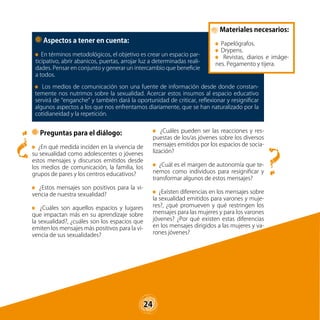 24
Materiales necesarios:
Papelógrafos.
Drypens.
Revistas, diarios e imáge-
nes. Pegamento y tijera.
?
?
Los medios de comunicación son una fuente de información desde donde constan-
temente nos nutrimos sobre la sexualidad. Acercar estos insumos al espacio educativo
servirá de “enganche” y también dará la oportunidad de criticar, reflexionar y resignificar
algunos aspectos a los que nos enfrentamos diariamente, que se han naturalizado por la
cotidianeidad y la repetición.
¿Cuáles pueden ser las reacciones y res-
puestas de los/as jóvenes sobre los diversos
mensajes emitidos por los espacios de socia-
lización?
¿Cuál es el margen de autonomía que te-
nemos como individuos para resignificar y
transformar algunos de estos mensajes?
¿Existen diferencias en los mensajes sobre
la sexualidad emitidos para varones y muje-
res?, ¿qué promueven y qué restringen los
mensajes para las mujeres y para los varones
jóvenes? ¿Por qué existen estas diferencias
en los mensajes dirigidos a las mujeres y va-
rones jóvenes?
Preguntas para el diálogo:
¿En qué medida inciden en la vivencia de
su sexualidad como adolescentes o jóvenes
estos mensajes y discursos emitidos desde
los medios de comunicación, la familia, los
grupos de pares y los centros educativos?
¿Estos mensajes son positivos para la vi-
vencia de nuestra sexualidad?
¿Cuáles son aquellos espacios y lugares
que impactan más en su aprendizaje sobre
la sexualidad?, ¿cuáles son los espacios que
emiten los mensajes más positivos para la vi-
vencia de sus sexualidades?
Aspectos a tener en cuenta:
En términos metodológicos, el objetivo es crear un espacio par-
ticipativo, abrir abanicos, puertas, arrojar luz a determinadas reali-
dades. Pensar en conjunto y generar un intercambio que beneficie
a todos.
24
 