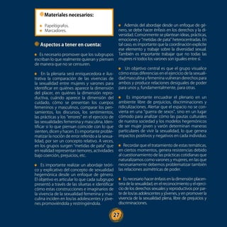 27
Además del abordaje desde un enfoque de gé-
nero, se debe hacer énfasis en los derechos y la di-
versidad. Comúnmente se plantean ideas, prácticas,
emociones y “metidas de pata” heterocentradas. En
tal caso, es importante que la coordinación explicite
ese elemento y trabaje sobre la diversidad sexual.
También es importante trabajar que no todas las
mujeres ni todos los varones son iguales entre sí.
Un objetivo central es que el grupo visualice
cómo estas diferencias en el ejercicio de la sexuali-
dad masculina y femenina vulneran derechos para
ambos y produce relaciones desiguales de poder
para unos y, fundamentalmente, para otras.
Es importante encuadrar el plenario en un
ambiente libre de prejuicios, discriminaciones y
ridiculizaciones. Alertar que el espacio no se con-
vierta en una “guerra de sexos”, sino en un lugar
cómodo para analizar cómo las pautas culturales
de nuestra sociedad y los modelos hegemónicos
de ser mujer joven y varón determinan maneras
particulares de vivir la sexualidad, lo que genera
impactos positivos y negativos en cada individuo.
Recordar que el tratamiento de estas temáticas,
en ciertos momentos, genera resistencias debido
al cuestionamiento de las prácticas cotidianas que
naturalizamos como varones y mujeres, en las que
necesariamente debemos problematizar también
las relaciones asimétricas de poder.
Es necesario hacer énfasis en la dimensión placen-
tera de la sexualidad, en el reconocimiento y el ejerci-
cio de los derechos sexuales y reproductivos por par-
te de los/as adolescentes y jóvenes, y en promover la
vivencia de la sexualidad plena, libre de prejuicios y
discriminaciones.
Materiales necesarios:
Papelógrafos.
Marcadores.
Aspectos a tener en cuenta:
Es necesario promover que los subgrupos
escriban lo que realmente quieran y piensen
de manera que no se censuren.
En la plenaria será enriquecedora e ilus-
trativa la comparación de las vivencias de
la sexualidad entre mujeres y varones para
identificar en quiénes aparece la dimensión
del placer, en quiénes la dimensión repro-
ductiva, cuándo aparece la dimensión del
cuidado, cómo se presentan los cuerpos
femeninos y masculinos, comparar los pen-
samientos, los discursos, los sentimientos,
las prácticas y los “errores” en el ejercicio de
las sexualidades femenina y masculina. Iden-
tificar si lo que piensan coincide con lo que
sienten, dicen y hacen. Es importante proble-
matizar la noción de error referido a la sexua-
lidad, por ser un concepto relativo. A veces,
en los grupos surgen “metidas de pata” que
en realidad representan temores, actividades
bajo coerción, prejuicios, etc.
Es importante realizar un abordaje teóri-
co y explicativo del concepto de sexualidad
hegemónica desde un enfoque de género.
El objetivo es articular lo que cada subgrupo
presentó a través de las siluetas e identificar
cómo estas construcciones e imaginarios de
la vivencia de la sexualidad femenina y mas-
culina inciden en los/as adolescentes y jóve-
nes promoviéndola y restringiéndola.
27
 