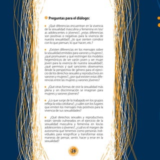 28
Preguntas para el diálogo:
¿Qué diferencias encuentran en la vivencia
de la sexualidad masculina y femenina en los/
as adolescentes o jóvenes?, ¿estas diferencias
son positivas o negativas para la vivencia de
nuestra sexualidad?, ¿lo que sienten coindice
con lo que piensan, lo que hacen, etc.?
¿Existen diferencias en los mensajes sobre
la sexualidad emitidos para varones y mujeres?,
¿qué promueven y qué restringen los modelos
hegemónicos de ser varón joven y ser mujer
joven para la vivencia de nuestra sexualidad?,
¿qué permisos y qué sanciones observamos
desde la perspectiva de género para el ejerci-
cio de los derechos sexuales y reproductivos en
varones y mujeres?, ¿por qué existen estas dife-
rencias entre las mujeres y varones jóvenes?
¿Qué otras formas de vivir la sexualidad más
plena y sin discriminación se imaginan para
mujeres y varones jóvenes?
¿Lo que surge de lo trabajado en los grupos
refleja la vida cotidiana?, ¿cuáles son los lugares
que emiten los mensajes más positivos para la
vivencia de sus sexualidades?
¿Qué derechos sexuales y reproductivos
están siendo vulnerados en el ejercicio de la
sexualidad masculina y femenina en los/as
adolescentes o jóvenes?, ¿cuál es el margen de
autonomía que tenemos como personas indi-
viduales para resignificar y transformar estas
maneras de pensar, sentir, hacer y errar en la
sexualidad?
28
 