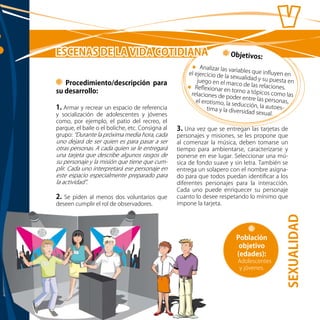 29
Objetivos:
Analizar las variables que influyen enel ejercicio de la sexualidad y su puesta enjuego en el marco de las relaciones.Reflexionar en torno a tópicos como lasrelaciones de poder entre las personas,el erotismo, la seducción, la autoes-tima y la diversidad sexual.
ESCENAS DE LA VIDA COTIDIANA
3. Una vez que se entregan las tarjetas de
personajes y misiones, se les propone que
al comenzar la música, deben tomarse un
tiempo para ambientarse, caracterizarse y
ponerse en ese lugar. Seleccionar una mú-
sica de fondo suave y sin letra. También se
entrega un solapero con el nombre asigna-
do para que todos puedan identificar a los
diferentes personajes para la interacción.
Cada uno puede enriquecer su personaje
cuanto lo desee respetando lo mínimo que
impone la tarjeta.
Procedimiento/descripción para
su desarrollo:
1. Armar y recrear un espacio de referencia
y socialización de adolescentes y jóvenes
como, por ejemplo, el patio del recreo, el
parque, el baile o el boliche, etc. Consigna al
grupo: “Durante la próxima media hora, cada
uno dejará de ser quien es para pasar a ser
otras personas. A cada quien se le entregará
una tarjeta que describe algunos rasgos de
su personaje y la misión que tiene que cum-
plir. Cada uno interpretará ese personaje en
este espacio especialmente preparado para
la actividad”.
2. Se piden al menos dos voluntarios que
deseen cumplir el rol de observadores.
Población
objetivo
(edades):
Adolescentes
y jóvenes.
SEXUALIDAD
 