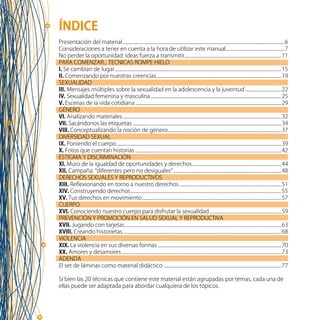 3
ÍNDICE
Presentación del material.................................................................................................................................................6
Consideraciones a tener en cuenta a la hora de utilizar este manual.....................................................7
No perder la oportunidad: ideas fuerza a transmitir.......................................................................................11
PARA COMENZAR... TECNICAS ROMPE HIELO
I. Se cambian de lugar.....................................................................................................................................................15
II. Comenzando por nuestras creencias................................................................................................................19
SEXUALIDAD
III. Mensajes múltiples sobre la sexualidad en la adolescencia y la juventud.................................22
IV. Sexualidad femenina y masculina.....................................................................................................................25
V. Escenas de la vida cotidiana...................................................................................................................................29
GÉNERO
VI. Analizando materiales..............................................................................................................................................32
VII. Sacándonos las etiquetas ....................................................................................................................................34
VIII. Conceptualizando la noción de género......................................................................................................37
DIVERSIDAD SEXUAL
IX. Poniendo el cuerpo....................................................................................................................................................39
X. Fotos que cuentan historias...................................................................................................................................42
ESTIGMA Y DISCRIMINACIÓN
XI. Muro de la igualdad de oportunidades y derechos................................................................................44
XII. Campaña: “diferentes pero no desiguales”.................................................................................................48
DERECHOS SEXUALES Y REPRODUCTIVOS
XIII. Reflexionando en torno a nuestro derechos............................................................................................51
XIV. Construyendo derechos.......................................................................................................................................55
XV. Tus derechos en movimiento.............................................................................................................................57
CUERPO
XVI. Conociendo nuestro cuerpo para disfrutar la sexualidad.................................................................59
PREVENCIÓN Y PROMOCIÓN EN SALUD SEXUAL Y REPRODUCTIVA
XVII. Jugando con tarjetas............................................................................................................................................63
XVIII. Creando historietas..............................................................................................................................................68
VIOLENCIA
XIX. La violencia en sus diversas formas...............................................................................................................70
XX. Amores y desamores...............................................................................................................................................73
ADENDA
El set de láminas como material didáctico .........................................................................................................77
Si bien las 20 técnicas que contiene este material están agrupadas por temas, cada una de
ellas puede ser adaptada para abordar cualquiera de los tópicos.
 