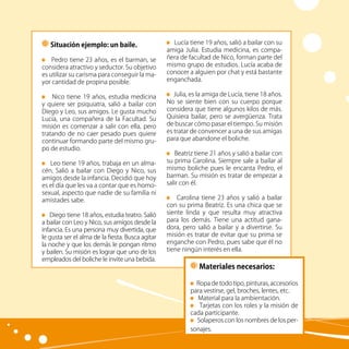 30
Lucía tiene 19 años, salió a bailar con su
amiga Julia. Estudia medicina, es compa-
ñera de facultad de Nico, forman parte del
mismo grupo de estudios. Lucía acaba de
conocer a alguien por chat y está bastante
enganchada.
Julia, es la amiga de Lucía, tiene 18 años.
No se siente bien con su cuerpo porque
considera que tiene algunos kilos de más.
Quisiera bailar, pero se avergüenza. Trata
de buscar cómo pasar el tiempo. Su misión
es tratar de convencer a una de sus amigas
para que abandone el boliche.
Beatriz tiene 21 años y salió a bailar con
su prima Carolina. Siempre sale a bailar al
mismo boliche pues le encanta Pedro, el
barman. Su misión es tratar de empezar a
salir con él.
Carolina tiene 23 años y salió a bailar
con su prima Beatriz. Es una chica que se
siente linda y que resulta muy atractiva
para los demás. Tiene una actitud gana-
dora, pero salió a bailar y a divertirse. Su
misión es tratar de evitar que su prima se
enganche con Pedro, pues sabe que él no
tiene ningún interés en ella.
Situación ejemplo: un baile.
Pedro tiene 23 años, es el barman, se
considera atractivo y seductor. Su objetivo
es utilizar su carisma para conseguir la ma-
yor cantidad de propina posible.
Nico tiene 19 años, estudia medicina
y quiere ser psiquiatra, salió a bailar con
Diego y Leo, sus amigos. Le gusta mucho
Lucía, una compañera de la Facultad. Su
misión es comenzar a salir con ella, pero
tratando de no caer pesado pues quiere
continuar formando parte del mismo gru-
po de estudio.
Leo tiene 19 años, trabaja en un alma-
cén. Salió a bailar con Diego y Nico, sus
amigos desde la infancia. Decidió que hoy
es el día que les va a contar que es homo-
sexual, aspecto que nadie de su familia ni
amistades sabe.
Diego tiene 18 años, estudia teatro. Salió
a bailar con Leo y Nico, sus amigos desde la
infancia. Es una persona muy divertida, que
le gusta ser el alma de la fiesta. Busca agitar
la noche y que los demás le pongan ritmo
y bailen. Su misión es lograr que uno de los
empleados del boliche le invite una bebida.
Materiales necesarios:
Ropa de todo tipo, pinturas, accesorios
para vestirse, gel, broches, lentes, etc.
Material para la ambientación.
Tarjetas con los roles y la misión de
cada participante.
Solaperos con los nombres de los per-
sonajes.
 
