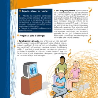 33
?
?
?
Preguntas para el diálogo:
Aspectos a tener en cuenta:
Abordar los siguientes contenidos:
sexismo, pautas culturales de relaciona-
miento desde la perspectiva de género,
consumismo y violencia en los medios,
mensajes positivos en torno al género, vi-
sualización de alternativas.
Trabajar la capacidad de elaborar men-
sajes alternativos.
Para la primera plenaria: ¿qué sintieron al ver este material?,
¿qué les sugiere?; ¿les gustó?, ¿por qué?, ¿esto refleja la vida co-
tidiana?, ¿podría ser de otra manera?, ¿a qué público está dirigida
esta publicidad?, ¿cómo se dan cuenta de que está dirigida a ese
público?, ¿qué imágenes de varones y mujeres se transmiten?,
¿qué tipo de relaciones se observan en esas escenas?, ¿qué tipo
de productos se ofrecen a varones y a mujeres?, ¿qué ideas y pau-
tas culturales reflejan esos mensajes?
Para la segunda plenaria: ¿Qué sintieron al
ver la escena representada por los compañe-
ros?,¿quélessugiere?,¿lesgustómásomenos
que la original?, ¿por qué?, ¿qué cambió?, ¿en
qué medida inciden en la vida de las personas
estos mensajes y discursos emitidos por los
medios de comunicación?, ¿cuál es el margen
de autonomía que tenemos como personas
individuales para resignificar y transformar al-
gunos de estos mensajes?, ¿qué promueven y
qué restringen los mensajes para las mujeres
y para los varones?, ¿por qué existen estas di-
ferencias en los mensajes sexuales dirigidos a
las mujeres y los varones jóvenes?
 