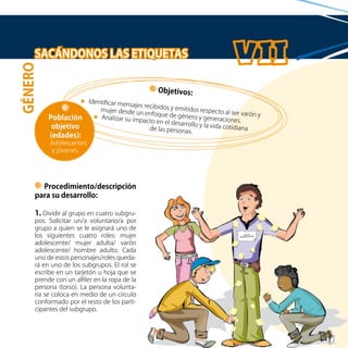 34
SACÁNDONOS LAS ETIQUETAS
Procedimiento/descripción
para su desarrollo:
1. Dividir al grupo en cuatro subgru-
pos. Solicitar un/a voluntario/a por
grupo a quien se le asignará uno de
los siguientes cuatro roles: mujer
adolescente/ mujer adulta/ varón
adolescente/ hombre adulto. Cada
uno de estos personajes/roles queda-
rá en uno de los subgrupos. El rol se
escribe en un tarjetón u hoja que se
prende con un alfiler en la ropa de la
persona (torso). La persona volunta-
ria se coloca en medio de un círculo
conformado por el resto de los parti-
cipantes del subgrupo.
Objetivos:
Identificar mensajes recibidos y emitidos respecto al ser varón y
mujer desde un enfoque de género y generaciones.
Analizar su impacto en el desarrollo y la vida cotidianade las personas.
Población
objetivo
(edades):
Adolescentes
y jóvenes.
GÉNERO
 