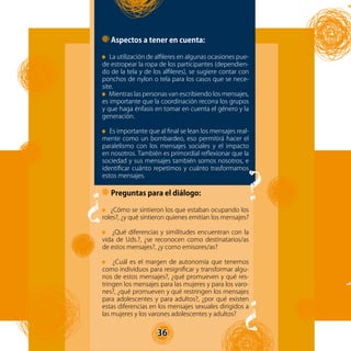 36
Aspectos a tener en cuenta:
La utilización de alfileres en algunas ocasiones pue-
de estropear la ropa de los participantes (dependien-
do de la tela y de los alfileres), se sugiere contar con
ponchos de nylon o tela para los casos que se nece-
site.
Mientras las personas van escribiendo los mensajes,
es importante que la coordinación recorra los grupos
y que haga énfasis en tomar en cuenta el género y la
generación.
Es importante que al final se lean los mensajes real-
mente como un bombardeo, eso permitirá hacer el
paralelismo con los mensajes sociales y el impacto
en nosotros. También es primordial reflexionar que la
sociedad y sus mensajes también somos nosotros, e
identificar cuánto repetimos y cuánto trasformamos
estos mensajes.
Preguntas para el diálogo:
¿Cómo se sintieron los que estaban ocupando los
roles?, ¿y qué sintieron quienes emitían los mensajes?
¿Qué diferencias y similitudes encuentran con la
vida de Uds.?, ¿se reconocen como destinatarios/as
de estos mensajes?, ¿y como emisores/as?
¿Cuál es el margen de autonomía que tenemos
como individuos para resignificar y transformar algu-
nos de estos mensajes?, ¿qué promueven y qué res-
tringen los mensajes para las mujeres y para los varo-
nes?, ¿qué promueven y qué restringen los mensajes
para adolescentes y para adultos?, ¿por qué existen
estas diferencias en los mensajes sexuales dirigidos a
las mujeres y los varones adolescentes y adultos?
?
?
?
36
 