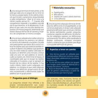 38
3. Una vez que terminan el intercambio, se les
pide que cada uno se asegure de no tener en
la mano su propia tarjeta. Se les solicita enton-
ces que circulen nuevamente, preguntándole
a cada compañero/a: “¿Qué se te viene a la
mente cuando pensas en… ?”. Cuando el/la
compañero/a responde y la palabra coincide
con la que tenemos, se la devolvemos. El ob-
jetivo es que cada uno escuche distintas res-
puestas a la misma pregunta, observando que
existen diversas formas de ser varones y muje-
res o de comprender un mismo concepto.
4.Una vez que cada persona vuelve a tener su
respuesta, retoman sus asientos y se colocan
en semicírculo rodeando una pizarra. Se pide
a los participantes que pasen de a uno/a a co-
locar las tarjetas para que todos/as puedan vi-
sualizar el abanico de palabras que aparecen.
Una vez están todas las tarjetas colocadas en
la pizarra, se detienen unos minutos a revisar
cada una para ver qué palabras se asocian,
cuáles se repiten, etc. Al terminar el repaso, el
coordinador pide que se recojan las tarjetas
colocadas en la pizarra y que se agrupen en
función de los colores de las tarjetas. Si hay
cuatro colores, habrá cuatro subgrupos con
palabras. La consigna es que cada subgrupo
elabore una definición grupal acerca de gé-
nero incorporando y relacionando todas las
palabras que el grupo posee.
5. Una vez que los subgrupos terminan de ela-
borar las definiciones en el papelógrafo, se da
comienzo al plenario, en el que cada subgrupo
presenta la definición que construyó, mientras
los demás participantes pueden preguntar,
cuestionar y aportar a la definición. De esta for-
ma, los subgrupos exponen sus definiciones
sucesivamente. Por último, el/la coordinador/a
despeja confusiones, incorpora conceptos
nuevos y ordena los que ya existen para llegar
a una posible definición de género.
Materiales necesarios:
Papelógrafos.
Marcadores.
Tarjetas de cuatro colores distintos.
Cinta adhesiva.
Aspectos a tener en cuenta:
Esta técnica puede ser utilizada para
conceptualizar diferentes nociones: sexua-
lidad, diversidad, adolescencia y juventud,
erotismo, etc.
Es una técnica para utilizar con grupos
que tengan cierto grado de abstracción y
manejo de la lecto - escritura.
Busca el desarrollo de la conceptualiza-
ción de género confrontada y a partir de
las ideas previas que trae el grupo.
Preguntas para el diálogo:
Las preguntas estarán muy referidas a las
propias conceptualizaciones que surjan:
Pueden ser “¿sexo es lo mismo que género?”,
“¿las actitudes, roles, funciones, formas de
pensar de mujeres y los varones son apren-
didas o naturales/biológicas?, ¿de qué forma
los mandatos sociales de género afectan a
las personas?
 