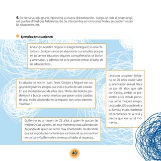 40
Ejemplos de situaciones:
Ana (cuyo nombre original es Diego Rodríguez) es una chi-
ca trans. Está pensando en abandonar sus estudios porque
en su centro educativo algunos compañeros/as se burlan
y amenazan, y además no se le permite entrar al baño de
las adolescentes...
Es sábado de noche. Juan, Fede, Cristian y Miguel son un
grupo de jóvenes amigos que está a punto de salir a bailar.
En ese momento uno de ellos dice: “Antes del boliche po-
demos ir a buscar a unos maricas que paran a dos cuadras
de acá, están laburando en la esquina, son unos travestis.
! Vamos!...”
Leticia es una joven lesbia-
na de 20 años, nadie sabe
su orientación sexual. Hace
un par de años que sale
con Cecilia, ambas se pre-
sentan a las demás perso-
nas como mejores amigas.
Leticia decidió contárselo a
su familia, están charlando
en el comedor de la casa y
piensa que ese es el mo-
mento...
Guillermo es un joven de 23 años a quien le gustan las
mujeres y los varones, en este momento está saliendo con
Alejandra de quien se siente muy enamorado. Ha decidido
que es importante contarle que es bisexual, se encuentran
en un bar y Guillermo le comienza a hablar al respecto...
4. En plenaria cada grupo representa su nueva dramatización. Luego, se pide al grupo origi-
nal que lea el final que habían escrito. Se intercambia en torno a los finales, se problematizan
las situaciones, etc.
 