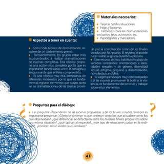 41
Materiales necesarios:
Tarjetas con las situaciones.
Hojas y lapiceras.
Elementos para las dramatizaciones:
vestuarios, telas, accesorios, etc.
Papelógrafos y marcadores.
Aspectos a tener en cuenta:
Como toda técnica de dramatización, re-
quiere de un caldeamiento previo.
Frecuentemente, los grupos están más
acostumbrados a realizar dramatizaciones
de escenas completas. Esta técnica propo-
ne una acción más compleja por lo que es
importante repetir varias veces la consigna y
asegurarse de que se haya comprendido.
Es una técnica muy rica, compuesta de
diferentes momentos por lo que es funda-
mental registrar elementos que surjan tanto
en las dramatizaciones de las tarjetas provis-
tas por la coordinación como de los finales
creados por los grupos. El registro se puede
hacer visible al grupo durante la plenaria.
Este recurso técnico habilita el trabajo de
variados contenidos: orientaciones e iden-
tidades sexuales y de género, diversidad
sexual, estigma, prejuicio y discriminación,
homolesbotransfobia.
Si surgen personajes muy estereotipados
o si las escenas promueven la burla o la vio-
lencia, es fundamental deconstruir y trabajar
sobre estos elementos.
Preguntas para el diálogo:
Las preguntas dependerán de las escenas propuestas y de los finales creados. Siempre es
importante preguntar: ¿Cómo se sintieron o qué sintieron tanto los que actuaban como los
que observaban?, ¿qué diferencias se detectaron entre los diversos finales propuestos sobre
una misma situación?, ¿qué opinan al respecto?, ¿este tipo de situaciones pasan en la reali-
dad?, ¿conocen o han vivido casos similares?
?
?
 