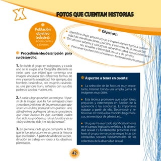 42
Procedimiento/descripción para
su desarrollo:
1. Se divide al grupo en subgrupos, y a cada
uno se le asigna una fotografía diferente (o
varias para que elijan) que contenga una
imagen vinculada con diferentes formas de
vivir y ejercer la sexualidad. Por ejemplo, dos
hombres besándose, dos mujeres casándo-
se, una persona trans, niños/as con sus dos
padres o sus dos madres, etc.
2. A cada subgrupo se lee la consigna: “A par-
tir de la imagen que les fue entregada creen
y escriban la historia de las personas que apa-
recen en la foto, pensando en quiénes son,
dónde viven, qué hacen, cómo se conocieron,
qué cosas buenas les han sucedido, cuáles
han sido sus problemas, cómo ha sido y es su
vida y cómo ha sido y es su vida sexual”.
3. En plenaria: cada grupo comparte la foto
que le fue asignada y lee o cuenta la historia
que inventaron. A partir de allí desde la coor-
dinación se trabaja en torno a los objetivos
planteados.
Objetivos:
Identificar ideas, preconceptos e inquietudes en torno a la diver-
sidad de manifestaciones, prácticas y vivencias de la sexualidad.
Deconstruir saberes y conceptos sobre diversidad sexual, orientacio-
nes sexuales e identidad sexual y de género.
Promover los derechos sexuales en tanto derecho humanos.
Aspectos a tener en cuenta:
La selección de las fotos es muy impor-
tante, Internet brinda una amplia gama de
imágenes muy útiles.
Esta técnica promueve que surjan ideas,
prejuicios y estereotipos en función de la
apariencia o las conductas. Es importante
trabajar a partir de ello. Deconstruir y re-
flexionar en torno a los modelos hegemóni-
cos, estereotipos de género, etc.
Uruguay ha avanzado significativamente
en el campo legislativo referido a la diversi-
dad sexual. Es fundamental presentar estas
leyes al grupo, enmarcadas en que éstas son
conquistas sociales fundamentales de los
colectivos de la diversidad sexual.
Población
objetivo
(edades):
Adolescentes
y jóvenes.
 
