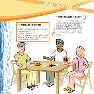 43
Materiales necesarios:
Diferentes fotografías con personas y
escenas diversas.
Hojas y lapiceras.
Soporte para presentar las fotos en la
plenaria. Puede ser un rotafolio, un piza-
rrón o un laptop con cañón.
Preguntas para el diálogo:
Las preguntas deberán plantear-
se en función de las historias cons-
truidas por los grupos. La idea es
preguntar en torno a los saberes o
preconceptos que sustentan estas
historias y tratar de vincularlos con
sus opiniones y reflexiones respecto
al tema.
??
DIVERSIDAD SEXUAL
 