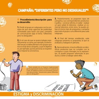 49
Procedimiento/descripción para
su desarrollo:
1. Dividir al grupo en subgrupos con la con-
signa de que serán agencias de publicidad
contratadas para hacer una gran campaña
de comunicación bajo el lema: “Diferentes
pero no desiguales”.
2. En el caso de que se quiera trabajar espe-
cíficamente un tema, por ejemplo, la diversi-
dad sexual, se debe plantear a los grupos que
ese es el eje de la campaña, y que el objetivo
es, por ejemplo, que las personas se respeten
para mejorar la convivencia.
2 Título extraído de un Proyecto implementado
por la organización Gurises Unidos en Ciudad de la
Costa. Se trabajó en torno a un encuentro comuni-
tario denominado: “Jóvenes arte y parte. Diferentes
pero no desiguales”.
ESTIGMA y DISCRIMINACIÓN
3. Posteriormente, se proponen tipos de
campaña y sus correspondientes productos:
i) gráfica - construir afiches; ii) radial - realizar
un spot radial; iii) televisiva –realizar un co-
mercial televisivo, entre otros. Se puede uti-
lizar el mismo tipo de propuesta y campaña
para todo el grupo o uno diferente para cada
subgrupo.
4. Al final del tiempo establecido, cada
subgrupo presenta su propuesta, la que se
analizará y trabajará en plenaria.
5. Opcionalmente, si tras la reflexión se iden-
tifican productos que no cumplen con la
consigna o cuyos mensajes no lo represen-
tan, se puede proponer reformular el pro-
ducto y volver a trabajar sobre ellos.
 