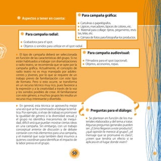 50
El tipo de campaña deberá ser seleccionada
en función de las características del grupo. Si no
están habituados a trabajar con dramatizaciones
o radio teatro, se recomienda que se opte por la
campaña gráfica. Actualmente, el concepto de
radio teatro no es muy manejado por adoles-
centes y jóvenes, por lo que se requiere de un
trabajo previo de familiarización con este tipo
de formato. Pero si esto ocurre, se transforma
en un recurso técnico muy rico, pues favorece a
la expresión y a la creatividad a través de la voz
y los sonidos posibles de crear. Al familiarizarse
con este género, a muchos grupos les resulta un
recurso muy interesante y divertido.
En general, esta técnica se aprovecha mejor
una vez que se ha comenzado a trabajar la temá-
tica. Por ejemplo, si el eje de trabajo es promover
la igualdad de género o la diversidad sexual, y
el grupo no identifica mecanismos de inequi-
dad, difícil será que puedan mostrar ciertas ideas
en una campaña. Sin embargo, con un trabajo
conceptual anterior de discusión y de debate
contarán con más elementos para una campaña,
y el material que surja también dará insumos a
quienes coordinan para identificar el impacto de
la labor previa en el grupo.
Para campaña radial:
Grabadora para el spot.
Objetos o sonidos para utilizar en el spot radial.
Para campaña audiovisual:
Filmadora para el spot (opcional).
Objetos, accesorios, ropas.
Preguntas para el diálogo:
Se plantean en función de los ma-
teriales elaborados y del tema a tratar.
Algunas preguntas generales pueden
ser: ¿Cómo llegaron a este producto?,
¿qué opinión le merece al grupo?, ¿el
mensaje que se promueve es claro?,
¿creen que tendría un efecto si se
aplicara en el lugar donde viven?
Aspectos a tener en cuenta:
Para campaña gráfica:
Cartulinas o papelógrafos.
Lápices, marcadores, lápices de colores, etc.
Material para collage: tijeras, pegamento, revis-
tas, telas, etc.
Cámara de fotos para fotografiar los productos.
?
?
 