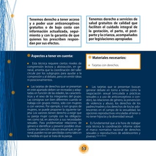 53
Aspectos a tener en cuenta:
Esta técnica requiere ciertos niveles de
comprensión lectora y abstracción, en ge-
neral, amerita que la coordinación del taller
circule por los subgrupos para ayudar a la
compresión y al debate, pero sin emitir ideas
ni posicionamientos.
Las tarjetas de derechos que se presentan
en este apartado deben ser recreadas y adap-
tadas en función de las edades, las caracterís-
ticas y el sexo de los integrantes del grupo.
Las consignas son bien diferentes cuando se
trabaja con grupos mixtos, solo con mujeres
o con varones. Por ejemplo, si son grupos de
mujeres, se puede proponer la siguiente tar-
jeta: Los varones tienen derecho a exigir que
su pareja mujer cumpla con las obligacio-
nes como tal, en atención a sus necesidades
sexuales. Para problematizar relaciones de
género e identificar y prevenir posibles situa-
ciones de coerción o abuso sexual que, en ge-
neral, pueden no ser percibidas como tales en
la medida en que se trata de la pareja.
Tenemos derecho a tener acceso
y a poder usar anticonceptivos
gratuitos o de bajo costo con
información actualizada, segui-
miento y con la garantía de que
quienes los prescriben respon-
dan por sus efectos.
Tenemos derecho a servicios de
salud gratuitos de calidad que
faciliten el cuidado integral de
la gestación, el parto, el post-
parto y la crianza, acompañados
por legislaciones apropiadas
Las tarjetas que se presentan buscan
generar debate en torno a temas como la
negociación sexual (vinculada a prácticas
sexuales y a uso de anticonceptivos o con-
dón), las relaciones de género, la prevención
de violencia y abuso, los derechos de los
padres/madres y los derechos de los/as ado-
lescentes en el campo de la sexualidad, las
opciones reproductivas vinculadas al tener o
no tener hijos/as y la diversidad sexual.
Es fundamental que a la hora de trabajar
esta técnica la coordinación informe sobre
el marco normativo nacional de derechos
sexuales y reproductivos de adolescentes y
jóvenes.1(ver al dorso)
Materiales necesarios:
Tarjetas con derechos.
 
