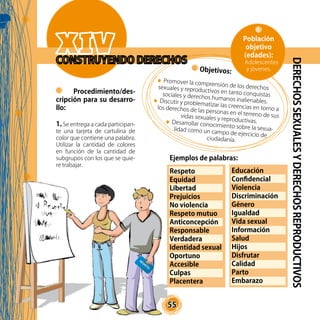 55
Ejemplos de palabras:
	
Respeto			
Equidad
Libertad			
Prejuicios
No violencia			
Respeto mutuo
Anticoncepción		
Responsable
Verdadera			
Identidad sexual
Oportuno			
Accesible
Culpas			
Placentera
Educación			
Confidencial
Violencia			
Discriminación
Género			
Igualdad
Vida sexual			
Información
Salud				
Hijos
Disfrutar			
Calidad
Parto				
Embarazo
DERECHOSSEXUALESYDERECHOSREPRODUCTIVOS
Procedimiento/des-
cripción para su desarro-
llo:
1. Se entrega a cada participan-
te una tarjeta de cartulina de
color que contiene una palabra.
Utilizar la cantidad de colores
en función de la cantidad de
subgrupos con los que se quie-
re trabajar.
Objetivos:
Promover la comprensión de los derechossexuales y reproductivos en tanto conquistassociales y derechos humanos inalienables.Discutir y problematizar las creencias en torno alos derechos de las personas en el terreno de susvidas sexuales y reproductivas.Desarrollar conocimiento sobre la sexua-lidad como un campo de ejercicio de
ciudadanía.
Población
objetivo
(edades):
Adolescentes
y jóvenes.
 