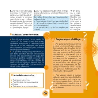 56
2. Una vez en los subgrupos,
la consigna es: “Imaginar y re-
dactar en un papelógrafo de-
rechos sexuales y derechos
reproductivos que incluyan
las palabras que les entrega-
ron a cada uno/a”. Se escribe
un derecho para cada pala-
bra que tenga el equipo.
Preguntas para el diálogo:
¿Por qué argumentan que se trata
o no de un derecho?, ¿para ustedes
la sexualidad y los derechos tienen
algo que ver?, en sus vidas cotidia-
nas, ¿qué lugar ocupan los derechos
vinculados a la vida sexual?, ¿y a la
reproducción?, ¿consideran que es-
tos derechos son respetados?, ¿se
cumplen y ejercen de igual forma
en adolescentes y en adultos?; ¿en
mujeres que en hombres?, ¿en per-
sonas de diferentes etnias– razas?,
¿en personas heterosexuales, ho-
mosexuales y bisexuales?.
Para ustedes, ¿quién o quiénes
deberían garantizar la posibilidad de
ejercer estos derechos? Indagar me-
canismos de exigibilidad y denuncia
(posibilidad/responsabilidad/habi-
litar), ¿Y efectivamente esto sucede
en la realidad?
3. Una vez redactados los derechos, entregar
a cada subgrupo una tarjeta con la siguiente
consigna:
Con la lista de derechos que hayamos redac-
tado, contestar:
a. ¿Se cumple ese derecho en nuestras familias?
b. ¿Se cumple en nuestro barrio, entre la gen-
te que conocemos?
c. Dar ejemplo de por qué sí se cumple o por
qué no.
Materiales necesarios:
Tarjetas con derechos.
Papelógrafos, marcadores y cinta
adhesiva.
Tarjeta con la segunda consigna.
4. En plena-
ria, se expo-
nen los pape-
lógrafos con
los derechos
redactados y
las respues-
tas a la tarjeta
con la segun-
da consigna.
Aspectos a tener en cuenta:
Esta técnica requiere ciertos niveles de
comprensión lectora, escritura y abstracción,
en general amerita que la coordinación del
taller circule por los subgrupos para ayudar
a la compresión y al debate, pero sin emitir
ideas ni posicionamientos.
Las palabras entregadas para la formula-
ción de los derechos deberán seleccionarse
en base a las características del grupo. Por
ejemplo, la palabra equidad no siempre se
conoce. Si se opta por entregar este tipo de
palabra más compleja, en caso de que no
conozcan su significado, es importante ex-
plicarla en los subgrupos.
 