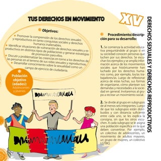 57
Objetivos:
Promover la comprensión de los derechos sexualesy reproductivos en tanto conquistas sociales y derechoshumanos inalienables.Identificar situaciones de vulneración de derechos sexuales y re-
productivos en distintos tipos de poblaciones y generar estrategiasde promoción para ellos.Discutir y problematizar las creencias en torno a los derechos de
las personas en el terreno de sus vidas sexuales y reproductivas.
Desarrollar conocimiento sobre la sexualidad como uncampo de ejercicio de ciudadanía.
DERECHOSSEXUALESYDERECHOSREPRODUCTIVOS
Población
objetivo
(edades):
Adolescentes
y jóvenes.
Procedimiento/descrip-
ción para su desarrollo:
1. Se comienza la actividad educa-
tiva preguntándole al grupo si en
su sociedad conocen personas que
luchen por sus derechos. Se escu-
chan los ejemplos y se amplía infor-
mación acerca de los movimientos
sociales que históricamente han
luchado por los derechos huma-
nos como, por ejemplo, los/as tra-
bajadores/as. Luego de reflexionar
acerca de estas luchas, sus formas
de organizarse, cómo plantean sus
demandas y necesidades a la socie-
dad en general. Invitaremos al gru-
po a recrear un movimiento social.
2. Se divide al grupo en subgrupos
de al menos seis integrantes. Luego
de que los subgrupos están distri-
buidos y con distancia suficiente
entre cada uno, se les explica la
consigna, sin que los otros escu-
chen. A cada subgrupo se le asigna
una población específica en la que
deben convertirse. Por ejemplo,
un colectivo de adolescentes, un
movimiento de adultos mayores,
un grupo de mujeres, un colectivo
LGTBIQ.
 