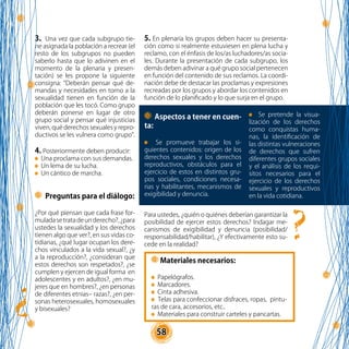 58
3. Una vez que cada subgrupo tie-
ne asignada la población a recrear (el
resto de los subgrupos no pueden
saberlo hasta que lo adivinen en el
momento de la plenaria y presen-
tación) se les propone la siguiente
consigna: “Deberán pensar qué de-
mandas y necesidades en torno a la
sexualidad tienen en función de la
población que les tocó. Como grupo
deberán ponerse en lugar de otro
grupo social y pensar qué injusticias
viven, qué derechos sexuales y repro-
ductivos se les vulnera como grupo”.
4. Posteriormente deben producir:
Una proclama con sus demandas.
Un lema de su lucha.
Un cántico de marcha.
Aspectos a tener en cuen-
ta:
Se promueve trabajar los si-
guientes contenidos: origen de los
derechos sexuales y los derechos
reproductivos, obstáculos para el
ejercicio de estos en distintos gru-
pos sociales, condiciones necesa-
rias y habilitantes, mecanismos de
exigibilidad y denuncia.
Materiales necesarios:
Papelógrafos.
Marcadores.
Cinta adhesiva.
Telas para confeccionar disfraces, ropas, pintu-
ras de cara, accesorios, etc..
Materiales para construir carteles y pancartas.
Preguntas para el diálogo:
¿Por qué piensan que cada frase for-
muladasetratadeunderecho?,¿para
ustedes la sexualidad y los derechos
tienen algo que ver?, en sus vidas co-
tidianas, ¿qué lugar ocupan los dere-
chos vinculados a la vida sexual?, ¿y
a la reproducción?, ¿consideran que
estos derechos son respetados?, ¿se
cumplen y ejercen de igual forma en
adolescentes y en adultos?, ¿en mu-
jeres que en hombres?, ¿en personas
de diferentes etnias– razas?, ¿en per-
sonas heterosexuales, homosexuales
y bisexuales?
5. En plenaria los grupos deben hacer su presenta-
ción como si realmente estuviesen en plena lucha y
reclamo, con el énfasis de los/as luchadores/as socia-
les. Durante la presentación de cada subgrupo, los
demás deben adivinar a qué grupo social pertenecen
en función del contenido de sus reclamos. La coordi-
nación debe de destacar las proclamas y expresiones
recreadas por los grupos y abordar los contenidos en
función de lo planificado y lo que surja en el grupo.
Para ustedes, ¿quién o quiénes deberían garantizar la
posibilidad de ejercer estos derechos? Indagar me-
canismos de exigibilidad y denuncia (posibilidad/
responsabilidad/habilitar), ¿Y efectivamente esto su-
cede en la realidad?
Se pretende la visua-
lización de los derechos
como conquistas huma-
nas, la identificación de
las distintas vulneraciones
de derechos que sufren
diferentes grupos sociales
y el análisis de los requi-
sitos necesarios para el
ejercicio de los derechos
sexuales y reproductivos
en la vida cotidiana.
 