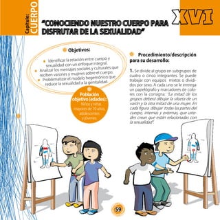 59
Procedimiento/descripción
para su desarrollo:
1. Se divide al grupo en subgrupos de
cuatro o cinco integrantes. Se puede
trabajar con equipos mixtos o dividi-
dos por sexo. A cada uno se le entrega
un papelógrafo y marcadores de colo-
res con la consigna: “La mitad de los
grupos deberá dibujar la silueta de un
varón y la otra mitad de una mujer. En
cada figura dibujar todas las partes del
cuerpo, internas y externas, que uste-
des crean que están relacionadas con
la sexualidad”.
Objetivos:
Identificar la relación entre cuerpo y
sexualidad con un enfoque integral.
Analizar los mensajes sociales y culturales que
reciben varones y mujeres sobre el cuerpo.
Problematizar el modelo hegemónico que
reduce la sexualidad a la genitalidad.
Población
objetivo(edades):
Niños y niñas
mayores de 10 años,
adolescentes
y jóvenes.
CUERPO
Capítulo:
 
