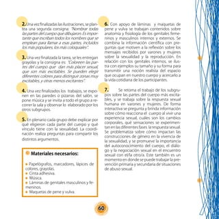60
2.Unavezfinalizadaslasilustraciones,seplan-
tea una segunda consigna: “Nombrar todas
las partes del cuerpo que dibujaron. Es impor-
tante que escriban todos los nombres que se
emplean para llamar a esas partes, incluidos
los más populares, los más coloquiales”.
3. Una vez finalizada la tarea, se les entregan
grayolas y la consigna es: “Coloreen las par-
tes del cuerpo que dan más placer sexual,
que son más excitables. Se pueden elegir
diferentes colores para distinguir zonas muy
excitables, y otras menos excitantes”.
4. Una vez finalizados los trabajos, se expo-
nen en las paredes o pizarras del salón, se
pone música y se invita a todo el grupo a re-
correr la sala y observar lo elaborado por los
otros subgrupos.
5. En plenario cada grupo debe explicar por
qué eligieron cada parte del cuerpo y qué
vínculo tiene con la sexualidad. La coordi-
nación realiza preguntas para compartir los
distintos argumentos.
6. Con apoyo de láminas y maquetas de
pene y vulva se trabajan contenidos sobre
anatomía y fisiología de los genitales feme-
ninos y masculinos internos y externos. Se
combina la información científica con pre-
guntas que motiven a la reflexión sobre los
mensajes recibidos por varones y mujeres
sobre la sexualidad y la reproducción. En
relación con los genitales internos, se ilus-
tra con ejemplos su tamaño y su forma para
transmitir una noción realista del espacio
que ocupan en nuestro cuerpo y acercarlo a
la vida cotidiana de los participantes.
7.	 Se retoma el trabajo de los subgru-
pos sobre las partes del cuerpo más excita-
bles, y se trabaja sobre la respuesta sexual
humana en varones y mujeres. De forma
interactiva se pregunta y brinda información
sobre cómo reacciona el cuerpo al vivir una
experiencia sexual, cuáles son los cambios
corporales, qué sensaciones se experimen-
tan en las diferentes fases la respuesta sexual.
Se problematiza sobre cómo impactan las
construcciones de género en la vivencia de
la sexualidad, y se promueve la importancia
del autoconocimiento del cuerpo, el diálo-
go y la negociación sexual en el encuentro
sexual con el/la otro/a. Este también es un
momento en donde se puede trabajar la pre-
vención primaria y secundaria de situaciones
de abuso sexual.
Materiales necesarios:
Papelógrafos, marcadores, lápices de
colores, grayolas.
Cinta adhesiva.
Música.
Láminas de genitales masculinos y fe-
meninos.
Maquetas de pene y vulva.
 