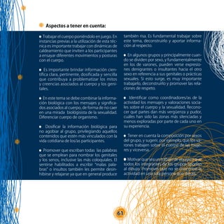 61
Aspectos a tener en cuenta:
Trabajar el cuerpo poniéndolo en juego. En
instancias previas a la utilización de esta téc-
nica es importante trabajar con dinámicas de
caldeamiento que inviten a los participantes
a ensayar diferentes movimientos y posturas
con el cuerpo.
Es importante brindar información cien-
tífica clara, pertinente, dosificada y sencilla
que contribuya a problematizar los mitos
y creencias asociados al cuerpo y los geni-
tales.
En este tema se debe combinar la informa-
ción biológica con los mensajes y significa-
dos asociados al cuerpo, de forma de no caer
en una mirada biológisista de la sexualidad.
Diferenciar cuerpo de organismo.
Dosificar la información biológica para
no agobiar al grupo, privilegiando aquellos
contenidos que estén más vinculados con la
vida cotidiana de los/as participantes.
Promover que escriban todas las palabras
que se emplean para nombrar los genitales
y los senos, inclusive las más coloquiales. El
sentirse habilitados a escribir “malas pala-
bras” o insultos también les permite desin-
hibirse y relajarse ya que en general produce
también risa. Es fundamental trabajar sobre
este tema, deconstruirlo y aportar informa-
ción al respecto.
En algunos grupos y principalmente cuan-
do se dividen por sexo, y fundamentalmente
en los de varones, pueden verse expresio-
nes denigrantes o insultantes hacia el otro
sexo en referencia a sus genitales o prácticas
sexuales. Si esto surge, es muy importante
trabajarlo, deconstruirlo y promover las rela-
ciones de respeto.
Identificar como coordinadores/as de la
actividad los mensajes y valoraciones socia-
les sobre el cuerpo y la sexualidad. Recono-
cer qué partes dan más vergüenza y pudor,
cuáles han sido las zonas más silenciadas y
menos exploradas por parte de cada uno en
su experiencia.
Tener en cuenta la composición por sexos
del grupo, y sugerir, por ejemplo, que los va-
rones trabajen sobre el cuerpo de las muje-
res y viceversa.
Motivar que sea un trabajo de equipo y que
todos los integrantes de los grupos aporten
al dibujo. Promover que no se concentre la
actividad en una sola persona que dibuja.
 