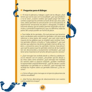 62
Preguntas para el diálogo:
Al iniciar la plenaria y trabajar a partir de los dibujos: ¿Qué
tienen que ver los ojos con la sexualidad?, ¿por qué señalaron
o no la nariz?, ¿nuestro cerebro qué papel juega? Del inter-
cambio surgirá que los sentidos (a través de los ojos, boca, piel,
nariz, oídos) permiten la comunicación con la otra persona, el
experimentar sensaciones de placer o desagrado, el hablar y
transmitir deseos; que el cerebro permite responder a los estí-
mulos y comandar la experiencia y que, en definitiva, todas las
partes del cuerpo pueden ser fuente de placer.
Para hablar de los genitales: ¿Por qué piensan que tenemos
tanto vocabulario para nombrar los genitales y tan poco para
referirnos a otras partes del cuerpo?, ¿por qué creen que la
mayoría de las palabras que se emplean para nombrar nues-
tros genitales refieren a insultos o “malas palabras”?, ¿por qué
piensan que sabemos más de los genitales internos de las mu-
jeres y conocemos poco los genitales internos masculinos?,
¿por qué les parece que los genitales externos de las mujeres
son tan desconocidos y escasamente nombrados?, ¿por qué
tiene tanta importancia el tamaño del pene para los varones?
¿Qué mensajes han recibido desde su infancia y adolescen-
cia en relación con el cuerpo?, ¿recuerdan qué les decían a
las niñas sobre cómo sentarse?, ¿qué mensajes han recibido
los varones sobre su postura corporal?, ¿pueden manifestar
la expresividad corporal libremente?, ¿qué les decían cuando
exploraban sus genitales en su infancia?, ¿qué mensajes han
recibido las mujeres sobre sus genitales externos?, ¿y los va-
rones?
¿Cómo influyen estos mensajes en el ejercicio placentero de
nuestra sexualidad?
¿Qué formas alternativas de relacionamiento con nuestro
cuerpo podemos ensayar?
 
