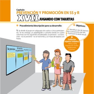 63
Objetivos:
Identificar vías de transmi-sión y prevención del VIH.Promover la salud sexual.
Procedimiento/descripción para su desarrollo:
1. Se divide al grupo en subgrupos de cuatro o cinco participan-
tes. Se les entrega: un pepelógrafo o cartulina divida en cuatro
columnas con los siguientes encabezados: se previene – se trans-
mite - no se previene - no se transmite, y un mazo de tarjetas con
frases;
Población
objetivo(edades):
Niños y niñas
mayores de 10 años,
adolescentes
y jóvenes.
PREVENCIÓN Y PROMOCIÓN EN SS y R
Capítulo:
 