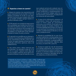 66
Aspectos a tener en cuenta4
:
Adaptar las tarjetas a las características del
grupo especialmente por la edad. Si bien las
tarjetas se focalizan en el VIH, es una opor-
tunidad interesante para trabajar sobre otras
ITS, se pueden también agregar tarjetas es-
pecíficas referidas a éstas.
El VIH generó una mirada de riesgo acerca
de la sexualidad, que fortaleció el control so-
cial sobre las prácticas sexuales. Por lo tanto,
es importante enmarcar esta actividad en el
ejercicio libre, placentero y responsable de la
sexualidad y sus significados. Evitar abordar-
lo desde el miedo, el susto y el terror.
En general no es posible que se retenga in-
formación muy exhaustiva y detallada acerca
de las características del VIH y otras ITS, por
lo tanto, se sugiere abordar el tema de forma
dosificada, pertinente, oportuna, clara y de
calidad técnica.
Hay ciertos mitos y falsas creencias que
aún persisten. Por ejemplo, la idea de “a mí
no me va a pasar”. Aparece como algo que
les va a suceder a otros/as, por lo que es im-
portante enfatizar en que se trata de un virus
que cualquier persona de cualquier sexo, et-
nia, raza, edad puede contraer en función de
ciertas condiciones y comportamientos. Por
lo que es importante trabajar sobre las vías
de transmisión y prevención, y la adquisición
de conductas de autocuidado.
A pesar de la información existente y el
conocimiento masivo del preservativo, no
existe el mismo grado de conocimiento
acerca de su uso correcto. Por lo tanto, es im-
portante abordar su empleo. Enfatizar en la
corresponsabilidad del hombre y la mujer en
su uso, promover la erotización en el uso del
condón y problematizar la idea de su no uso
como “prueba de amor”.
Abordar la posibilidad de no usar el pre-
servativo solamente si se tiene pareja única y
el resultado del test de VIH SIDA es negativo
para ambos integrantes. La pareja estable no
es sinónimo de prevención. Además, debe
ser única y no tener VIH u otras ITS.
Aunque se sepan las vías de transmisión
y se maneje información, ese conocimiento
no necesariamente se pone en práctica. Por
lo tanto, es necesario realizar una tarea edu-
cativa que incorpore el abordaje de los mi-
tos, prejuicios y condicionamientos.
4 Adaptado de Osimani, M; Ramos, V; Vidal, J (2006). “Cartilla de apo-
yo educativo dirigida a técnicos/as y adultos/as referentes de niños,
niñas y preadolescentes”. Edita Programa Prioritario de ITS/SIDA del
Ministerio de Salud Pública, con el apoyo de la Organización Paname-
ricana de la Salud, el Instituto del Niño y Adolescente del Uruguay y el
Centro de Formación y Estudios del INAU.
66
 