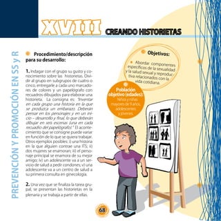 68
Procedimiento/descripción
para su desarrollo:
1. Indagar con el grupo su gusto y co-
nocimiento sobre las historietas. Divi-
dir al grupo en subgrupos de cuatro o
cinco, entregarle a cada uno marcado-
res de colores y un papelógrafo con
recuadros dibujados para elaborar una
historieta. La consigna es: “Inventar
en cada grupo una historia en la que
se produzca un embarazo. Deberán
pensar en los personajes y en un ini-
cio – desarrollo y final, lo que deberán
dibujar en seis escenas (una en cada
recuadro del papelógrafo).” El aconte-
cimiento que se consigne puede variar
en función de lo que se quiera trabajar.
Otros ejemplos posibles: i) una historia
en la que alguien contrae una ITS; ii)
dos mujeres se enamoran; iii) el perso-
naje principal se enamora de su mejor
amigo; iv) un adolescente va a un ser-
vicio de salud a pedir condones; v) una
adolescente va a un centro de salud a
su primera consulta en ginecología.
2. Una vez que se finaliza la tarea gru-
pal, se presentan las historietas en la
plenaria y se trabaja a partir de ellas.
Objetivos:
Abordar componentesespecíficos de la sexualidady la salud sexual y reproduc-tiva relacionados con la
vida cotidiana.
Población
objetivo(edades):
Niños y niñas
mayores de 9 años,
adolescentes
y jóvenes.
PREVENCIÓNYPROMOCIÓNENSSyR
 