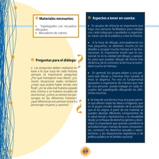 69
Materiales necesarios:
Papelógrafos con recuadros
dibujados.
Marcadores de colores.
Preguntas para el diálogo:
Las preguntas deben realizarse en
base a lo que surja de cada historia,
siempre es importante preguntar:
¿Por qué manejaron esas ideas?, ¿co-
nocen situaciones reales similares?,
¿creen que podría haber tenido otro
final?, ¿en la vida real hubiera pasado
esto mismo o se hubiera resuelto de
otra forma?, ¿cómo se sienten los per-
sonajes en las diferentes historias?,
¿qué diferencias encuentran entre los
personajes mujeres y varones?
Aspectos a tener en cuenta:
En grupos de niños/as es importante que
haya una persona facilitadora para trabajar
con cada subgrupo y ayudarlos a organizar-
se, hacer uso de la palabra y crear la historia.
A la hora de dibujar, principalmente los
más pequeños, se detienen mucho en los
detalles y ocupan mucho tiempo en las ilus-
traciones. Es importante insistir que lo sus-
tancial no es la calidad del dibujo, y apoyar-
los para que puedan dibujar de forma más
dinámica, de lo contrario, la técnica se exten-
derá mucho en tiempo.
En general, los grupos eligen a una per-
sona que dibuje y, mientras esto sucede, el
resto se dispersa. Por eso es fundamental
apoyarles a organizarse de manera que más
de una persona pueda trabajar en cada re-
cuadro del papelógrafo dibujando las dife-
rentes escenas.
Se trata de una técnica muy rica pues permi-
te que afloren todas las ideas e imágenes, que
en el grupo circulen alrededor de la actividad
que se les asigna. A partir de ese material, se
pueden abordar diferentes componentes de
la salud sexual y reproductiva, y la sexualidad
desde un enfoque de derechos género y diver-
sidad. Es importante que quienes coordinen la
actividad tengan manejo de estos componen-
tes, conozcan los derechos sexuales y repro-
ductivos, y las disposiciones legislativas y de
política pública en el ámbito nacional.
 