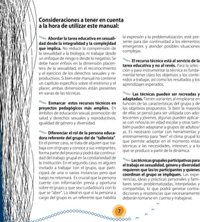 7
Consideraciones a tener en cuenta
a la hora de utilizar este manual:
Abordar la tarea educativa en sexuali-
dad desde la integralidad y la complejidad
que implica. No reducir la comprensión de
la sexualidad a la biología, ni trabajar desde
un enfoque de riesgo o desde lo negativo. Se
debe hacer énfasis en la dimensión placen-
tera de la sexualidad, en el reconocimiento
y el ejercicio de los derechos sexuales y re-
productivos. Si bien este manual no contiene
un capítulo específico sobre el erotismo y el
placer, ambas dimensiones están presentes
en varias de las técnicas.
Enmarcar estos recursos técnicos en
proyectos pedagógicos más amplios. En
ámbitos de educación sexual, promoción de
salud y derechos sexuales y reproductivos,
igualdad de género y diversidad.
Diferenciar el rol de la persona educa-
dora referente del grupo del de “tallerista”.
En el primer caso, se trata de alguien que tra-
baja con el grupo y conoce a sus integrantes,
forma parte del proceso y podrá dar continui-
dad del trabajo grupal en la cotidianeidad de
la institución. En el segundo caso, es alguien
invitado a trabajar con el grupo, que parti-
cipará de una o varias instancias pero que
luego no retornará. Es crucial que la persona
cuente con información previa y oportuna
sobre el grupo y que sea cuidadoso/a con lo
que se “abre”. Lo ideal es que si la persona a
cargo del grupo es un referente que habilita
la expresión y la problematización, esté pre-
sente para dar continuidad a los elementos
emergentes y atender posibles situaciones
complejas.
El recurso técnico está al servicio de la
tarea educativa y no al revés. Para la selec-
ción y para instrumentar la técnica es funda-
mental tener claro los objetivos y los conte-
nidos a trabajar, así como los resultados y los
aprendizajes esperados.
Las técnicas pueden ser recreadas y
adaptadas. Tienen variantes al emplearse en
función de las características del grupo y de
los objetivos propuestos. Si bien la mayoría
de ellas se pensó para ser utilizada con ado-
lescentes y jóvenes, algunas pueden aplicar-
se con niños/as en edad escolar y otras tam-
bién pueden adaptarse a grupos de adultos/
as. Es necesario contar con herramientas y
entrenamiento para “leer” el clima grupal lo
que permite adaptar en el momento estas
técnicas a las necesidades, intereses y a lo
que se produce a partir de la dinámica.
Lastécnicasgrupalesparticipativaspara
el trabajo en sexualidad, género y diversidad
requieren que las/os participantes y quienes
coordinan el grupo se impliquen. Las expe-
riencias, ideas y prácticas personales y fami-
liares serán problematizadas, interpeladas y
compartidas, lo que podrá generar contra-
dicciones y resistencias que necesariamente
deberán tomarse en cuenta y trabajarse.
 