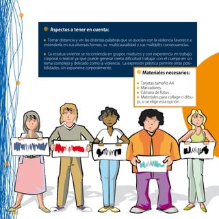 71
Aspectos a tener en cuenta:
Tomar distancia y ver las distintas palabras que se asocian con la violencia favorece a
entenderla en sus diversas formas, su multicausalidad y sus múltiples consecuencias.
La estatua viviente se recomienda en grupos maduros y con experiencia en trabajo
corporal o teatral ya que puede generar cierta dificultad trabajar con el cuerpo en un
tema complejo y delicado como la violencia. La expresión plástica permite otras posi-
bilidades, sin exponerse corporalmente.
Materiales necesarios:
Tarjetas tamaño A4.
Marcadores.
Cámara de fotos.
Materiales para collage o dibu-
jo, si se elige esta opción.
 
