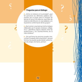 72
Preguntas para el diálogo:
¿Cómo se sintieron en la actividad?, ¿qué
les parecieron las diferentes palabras pro-
puestas por el grupo ante la consigna de
pensar en torno a la violencia, ¿qué tipos de
violencia identificaron en esas palabras y en
la posterior conformación de los grupos?
¿Qué sienten y qué piensan de los trabajos
elaborados por lo grupos (estatuas, collage,
etc.)?, ¿identifican alguna relación entre las
producciones y los acontecimientos de la
vida cotidiana?
¿De qué forma las personas pueden inte-
rrumpir o impedir estas situaciones?, ¿de qué
forma se las puede ayudar desde nuestro lu-
gar de amigos, hermanos, primos?
72
 