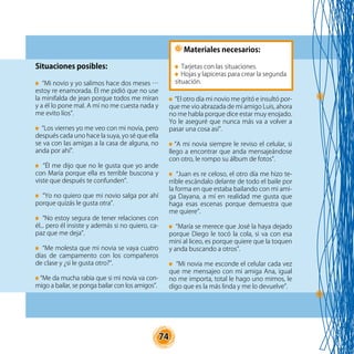 74
Situaciones posibles:
“Mi novio y yo salimos hace dos meses …
estoy re enamorada. Él me pidió que no use
la minifalda de jean porque todos me miran
y a él lo pone mal. A mí no me cuesta nada y
me evito líos”.
“Los viernes yo me veo con mi novia, pero
después cada uno hace la suya, yo sé que ella
se va con las amigas a la casa de alguna, no
anda por ahí”.
“Él me dijo que no le gusta que yo ande
con María porque ella es terrible buscona y
viste que después te confunden”.
“Yo no quiero que mi novio salga por ahí
porque quizás le gusta otra”.
“No estoy segura de tener relaciones con
él... pero él insiste y además si no quiero, ca-
paz que me deja”.
“Me molesta que mi novia se vaya cuatro
días de campamento con los compañeros
de clase y ¿si le gusta otro?”.
“Me da mucha rabia que si mi novia va con-
migo a bailar, se ponga bailar con los amigos”.
“El otro día mi novio me gritó e insultó por-
que me vio abrazada de mi amigo Luis, ahora
no me habla porque dice estar muy enojado.
Yo le aseguré que nunca más va a volver a
pasar una cosa así”.
“A mi novia siempre le reviso el celular, si
llego a encontrar que anda mensajeándose
con otro, le rompo su álbum de fotos”.
“Juan es re celoso, el otro día me hizo te-
rrible escándalo delante de todo el baile por
la forma en que estaba bailando con mi ami-
ga Dayana, a mí en realidad me gusta que
haga esas escenas porque demuestra que
me quiere”.
“María se merece que José la haya dejado
porque Diego le tocó la cola, si va con esa
mini al liceo, es porque quiere que la toquen
y anda buscando a otros”.
“Mi novia me esconde el celular cada vez
que me mensajeo con mi amiga Ana, igual
no me importa, total le hago uno mimos, le
digo que es la más linda y me lo devuelve”.
Materiales necesarios:
Tarjetas con las situaciones.
Hojas y lapiceras para crear la segunda
situación.
 