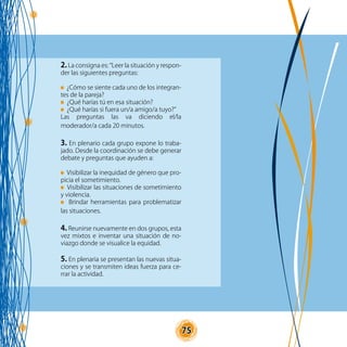 75
2. La consigna es: “Leer la situación y respon-
der las siguientes preguntas:
¿Cómo se siente cada uno de los integran-
tes de la pareja?
¿Qué harías tú en esa situación?
¿Qué harías si fuera un/a amigo/a tuyo?”
Las preguntas las va diciendo el/la
moderador/a cada 20 minutos.
3. En plenario cada grupo expone lo traba-
jado. Desde la coordinación se debe generar
debate y preguntas que ayuden a:
Visibilizar la inequidad de género que pro-
picia el sometimiento.
Visibilizar las situaciones de sometimiento
y violencia.
Brindar herramientas para problematizar
las situaciones.
4. Reunirse nuevamente en dos grupos, esta
vez mixtos e inventar una situación de no-
viazgo donde se visualice la equidad.
5. En plenaria se presentan las nuevas situa-
ciones y se transmiten ideas fuerza para ce-
rrar la actividad.
 