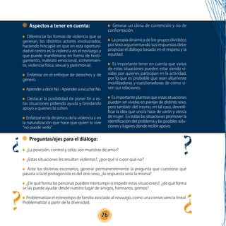76
Aspectos a tener en cuenta:
Diferenciar las formas de violencia que se
generan, los distintos actores involucrados,
haciendo hincapié en que en esta oportuni-
dad el centro es la violencia en el noviazgo y
que puede manifestarse en forma de hosti-
gamiento, maltrato emocional, sometimien-
to, violencia física, sexual y patrimonial.
Enfatizar en el enfoque de derechos y de
género.
Aprender a decir No - Aprender a escuchar No.
Destacar la posibilidad de poner fin a es-
tas situaciones pidiendo ayuda y brindando
apoyo a quienes la sufren.
Enfatizar en la dinámica de la violencia y en
la naturalización que hace que quien lo vive
“no puede verlo”.
Generar un clima de contención y no de
confrontación.
La propia dinámica de los grupos divididos
por sexo argumentando sus respuestas debe
propiciar el diálogo basado en el respeto y la
equidad.
Es importante tener en cuenta que varias
de estas situaciones pueden estar siendo vi-
vidas por quienes participan en la actividad,
por lo que es probable que sean altamente
movilizadoras y cuestionadoras de cómo vi-
ven sus relaciones.
Es importante plantear que estas situaciones
pueden ser vividas en parejas de distinto sexo,
pero también del mismo, en tal caso, desmiti-
ficar la idea que uno/a hace de varón y otro/a
de mujer. En todas las situaciones promover la
identificación del problema y las posibles solu-
ciones y lugares donde recibir apoyo.
Preguntas/ejes para el diálogo:
¿La posesión, control y celos son muestras de amor?
¿Estas situaciones les resultan violentas?, ¿por qué si o por qué no?
Ante los distintas escenarios, generar permanentemente la pregunta que cuestione qué
pasaría si la/el protagonista es del otro sexo, ¿la respuesta sería la misma?
¿De qué forma las personas pueden interrumpir o impedir estas situaciones?, ¿de qué forma
se las puede ayudar desde nuestro lugar de amigos, hermanos, primos?
Problematizar el estereotipo de familia asociado al noviazgo, como una consecuencia lineal.
Problematizar a partir de la diversidad.
 