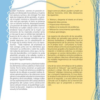 78
Según como se utilicen, pueden cumplir con
diversas funciones, entre ellas destacamos
las siguientes:
Motivar y despertar el interés en el tema
indagando ideas previas.
Proporcionar información.
Mediar en la resolución de problemas.
Reforzar los conocimientos aprendidos.
Evaluar aprendizajes.
Los espacios de educación de las sexualida-
des deben ser pensados para generar con-
diciones facilitadoras y habilitantes hacia el
empoderamiento de las personas. Para ello,
en el ámbito local - comunitario es funda-
mental utilizar como recurso la participación,
los procesos grupales y los espacios de orga-
nización e incidencia colectiva. La consigna
es asegurar un acceso democrático a la in-
formación, y el objetivo central es problema-
tizar los saberes colectivos influenciados por
los modelos hegemónicos de masculinidad
y feminidad.
Una de las raíces etimológicas de la palabra
educación es “educare” que significa guiar,
conducir o dirigir. Otro de sus orígenes es
“educere”: dialogar, interactuar, problemati-
zar y compartir experiencias. Es muy distin-
to aceptar la educación en el primer sentido
que en el segundo, y es esta última la que
coincide con el objetivo de la intervención
educativa que se propondrá a continua-
ción.
pueden mostrarse varones en posición er-
guida, con destacada musculatura, y mujeres
con postura sumisa y de entrega). Por otro
lado, las imágenes de los genitales, en gene-
ral, no suelen mostrar su ubicación y dimen-
sión real (por ejemplo, el útero se presenta
con un tamaño enorme, desproporcionado,
y la posición de todos los genitales internos
femeninos se suelen colocar como si se ex-
tendieran hasta el pecho de la mujer). Las
omisiones de los materiales enseñan tanto
o más que lo que se exhibe (por ejemplo, la
ausencia de la vulva en los materiales que
se utilizan es un mensaje simbólico que se
puede relacionar con la subordinación en
la mujer de lo erótico frente a lo a lo repro-
ductivo. “Todo material de enseñanza se
trae consigo junto con los elementos que
motivaron su confección y sobre los cuales
irán todas las atenciones, otros que, a la ma-
nera de duendecillos, si el maestro no anda
advertido, actuarán a las calladas, ocultos a
la conciencia del didacta, para desvirtuar su
propósito”- Agustín Ferreiro.
En las láminas se pensaron y diseñaron todos
los elementos icónicos abierta e intencional-
mente. Por lo tanto, encierran un particular
potencial. A través de la lectura y problema-
tización de los dibujos se pueden realizar di-
versas aproximaciones a las relaciones entre
género y sexualidad, abordar los estereotipos
de género y de la sexualidad, trabajar cuáles
son las representaciones del cuerpo desde la
perspectiva del cuerpo como construcción
socio-cultural, incluso, se puede llegar a pro-
mover la discusión respecto a la diversidad
sexual y la homofobia.
 