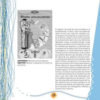 79
CONTENIDO: Métodos anticonceptivos.
OBJETIVO: Motivar y despertar el interés en
este tema.
El objetivo principal de esta actividad es la
sensibilización, es decir “crear necesidad de”
saber, en este caso, sobre los métodos anti-
conceptivos. Para lograrlo se sugiere presen-
tar la lámina y dirigir su lectura encauzando
el reconocimiento del tema y los elementos
dibujados. Luego, se puede entregar a cada
persona una tarjeta con el nombre de uno de
los métodos que aparecen, y solicitarles que
se agrupen de acuerdo a éste. Se les propone
que elaboren un cartel informativo sobre el
método que les corresponde y se les explica
que podría colocarse, por ejemplo, en la sala
de espera de una policlínica. De esta mane-
ra, la propuesta genera la necesidad de saber
sobre el tema y propicia la co-construcción
del conocimiento entre los/as participantes.
Ofrece además la oportunidad de partir de
los conocimientos previos, problematizando
el saber popular. Es fundamental “tener con-
ciencia y reconocer que las personas tienen
un saber que deviene de sus experiencias de
vida, y que este saber está atravesado por
los modelos hegemónicos de género”. Este
tipo de propuesta participativa parte del sa-
ber colectivo pero no para quedarse en él,
sino para trascenderlo y enriquecerlo a partir
de un proceso de investigación, reflexión y
construcción conjunta.
 