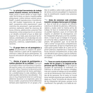 8
La principal herramienta de trabajo
somos nosotros mismos, no la técnica. Se
habla, actúa y siente desde un lugar impli-
cado. Por lo tanto, es clave e imprescindible
preguntarse: ¿cómo vivimos nuestra sexua-
lidad?, ¿cuánto reproducimos o transforma-
mos del modelo hegemónico de sexuali-
dad?, ¿aceptamos otras expresiones?, ¿qué
creencias nos atraviesan?, ¿qué pensamos y
sentimos realmente sobre las vivencias de
los/as niños/as, adolescentes y jóvenes? Dar
respuestas a estas preguntas es un proceso
y un desafío constante al que se debe dar
espacio. Por un lado, para reconocer las for-
talezas y debilidades en el abordaje de este
tema y, por otro, para identificar los propios
prejuicios, creencias, subjetividades y valo-
raciones.
El grupo tiene un rol protagónico y
activo. Se promueve un espacio de apren-
dizaje colectivo a partir de las experiencias,
vivencias e ideas de los/as participantes. Se
busca la articulación del pensar, el sentir y el
actuar.
Alentar al grupo de participantes a
realizar planteos de su realidad. Promover
elcompartirideas,incertidumbreseinquietu-
des que les surjan, con una apuesta a la cons-
trucción crítica. Favorecer la deconstrucción
del saber experiencial de los/as participan-
tes y problematizar la vida cotidiana, sobre
todo aquellos elementos naturalizados. A la
vez, es muy importante tener en cuenta que
debemos favorecer a la expresión, pero sin
forzar a nadie. Las personas tienen diferentes
tiempos para exponerse en un grupo y ha-
blar en público, sobre todo cuando se trata
de temas como la sexualidad. Es importante
que la coordinación respete esos procesos
personales.
Antes de comenzar cada actividad,
trasmitir consignas básicas para el trabajo.
a) Que se trata de un espacio de reflexión
colectiva en donde los planteos, reflexiones,
saberes y dudas serán la materia prima de
trabajo. b) Que es fundamental que todos
se puedan expresar y que, en el marco del
respeto, se planteen las discrepancias con
los integrantes del grupo y con los coordina-
dores. c) Que lo que se trabaje en el grupo,
así como las ideas y experiencias que se ex-
presen, “allí quedarán”, que no se trata de
“salir a contar” lo que los/as compañeros/as
hayan expresado. d) Que es importante que
cada quien pueda hablar de sí, pero sin ex-
poner prácticas, experiencias o vivencias de
los/as otros/as compañeros/as. e) Que cada
uno decide lo que cuenta, y que la confianza,
el respeto y la confidencialidad son la base
del trabajo.
Tener en cuenta el potencial transfor-
mador de los grupos y su impacto en las
personas que los integran. En los espacios
grupales de aprendizaje, lo individual y lo
colectivo se articulan de manera compleja,
más aún cuando se trabaja con la sexualidad,
una de las dimensiones más íntimas y priva-
das de las personas. Por lo tanto, es crucial
tener siempre presente que cada tema abor-
dado va a “tocar” la historia de vida de varios
de los integrantes del grupo, aunque no lo
manifiesten. Por ejemplo, si se habla de vio-
 